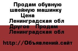 Продам обувную швейную машинку › Цена ­ 1 500 - Ленинградская обл. Другое » Продам   . Ленинградская обл.